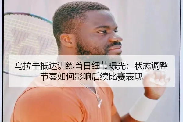 乌拉圭抵达训练首日细节曝光：状态调整节奏如何影响后续比赛表现